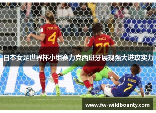 日本女足世界杯小组赛力克西班牙展现强大进攻实力