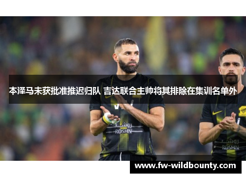 本泽马未获批准推迟归队 吉达联合主帅将其排除在集训名单外 本泽马未获批准推迟归队 吉达联合主帅将其排除在集训名单外
